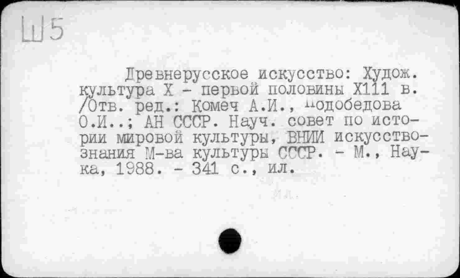 ﻿Ш5
Древнерусское искусство: Худож. культура X - первой половины Х111 в. /Отв. ред.: Комеч А.И., ^одобедова О.И..; АН СССР. Науч, совет по истории мировой культуры, ВНИИ искусствознания М-ва культуры СССР. - И., Наука, 1988. - 341 с., ил.